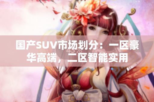 國產(chǎn)SUV市場劃分：一區(qū)豪華高端，二區(qū)智能實(shí)用