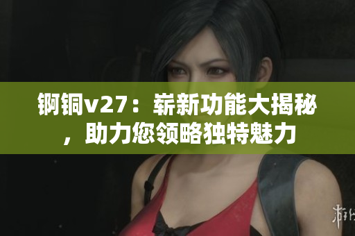 錒銅v27：嶄新功能大揭秘，助力您領(lǐng)略獨特魅力
