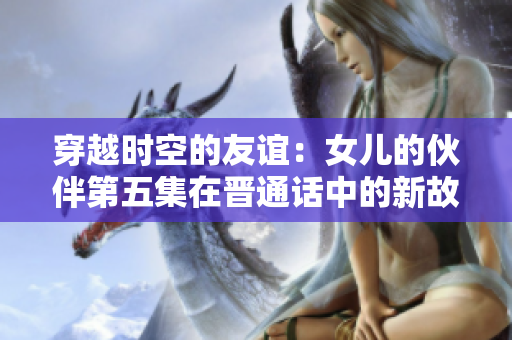 穿越時(shí)空的友誼：女兒的伙伴第五集在晉通話(huà)中的新故事