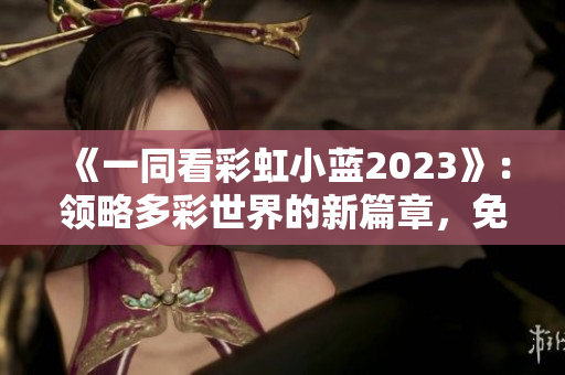 《一同看彩虹小藍(lán)2023》：領(lǐng)略多彩世界的新篇章，免費(fèi)呈現(xiàn)的精彩視覺(jué)盛宴