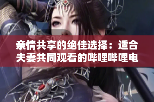 親情共享的絕佳選擇：適合夫妻共同觀看的嗶哩嗶哩電視劇推薦