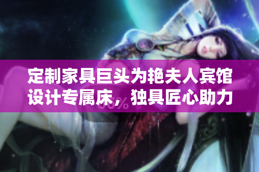 定制家具巨頭為艷夫人賓館設(shè)計專屬床，獨具匠心助力酒店打造獨特品牌。
