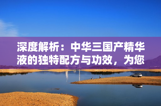 深度解析：中華三國(guó)產(chǎn)精華液的獨(dú)特配方與功效，為您揭示區(qū)別與選擇