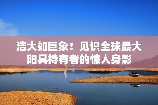浩大如巨象！見識全球最大陽具持有者的驚人身影