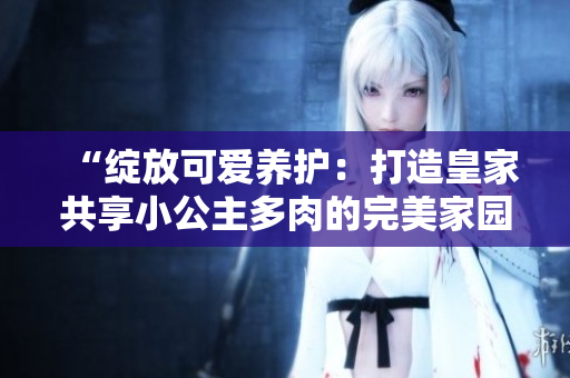 “綻放可愛養(yǎng)護：打造皇家共享小公主多肉的完美家園”