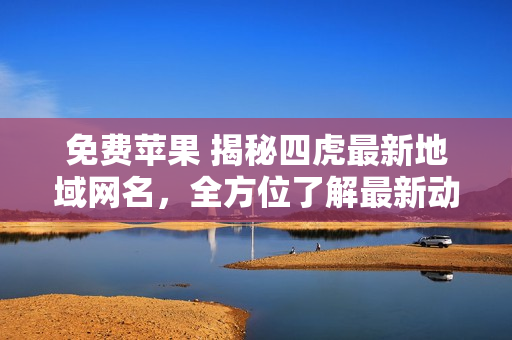 免費蘋果 揭秘四虎最新地域網(wǎng)名，全方位了解最新動態(tài)