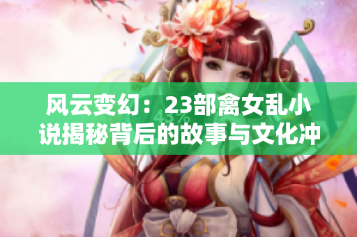 風(fēng)云變幻：23部禽女亂小說(shuō)揭秘背后的故事與文化沖擊