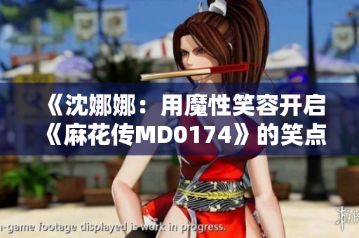 《沈娜娜：用魔性笑容開啟《麻花傳MD0174》的笑點(diǎn)旅程》