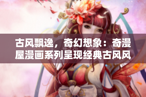 古風飄逸，奇幻想象：奇漫屋漫畫系列呈現(xiàn)經(jīng)典古風風格