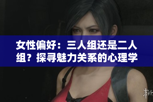 女性偏好：三人組還是二人組？探尋魅力關(guān)系的心理學(xué)