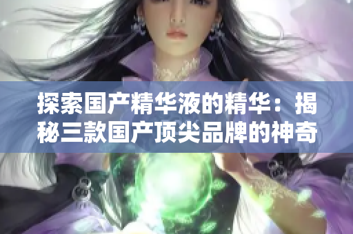 探索國產(chǎn)精華液的精華：揭秘三款國產(chǎn)頂尖品牌的神奇配方與功效