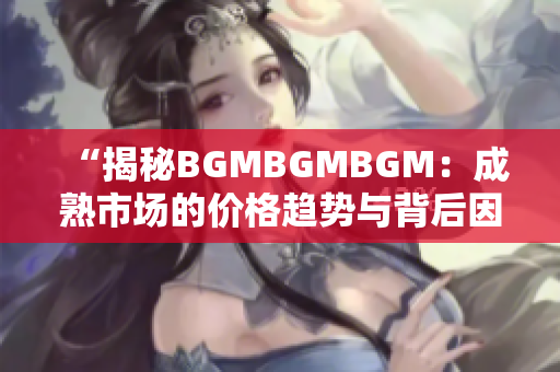 “揭秘BGMBGMBGM：成熟市場的價(jià)格趨勢與背后因素解析”