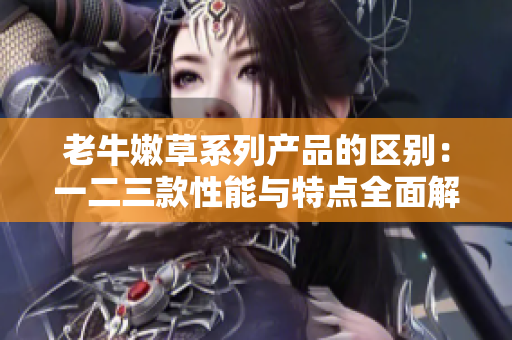 老牛嫩草系列產(chǎn)品的區(qū)別：一二三款性能與特點(diǎn)全面解析