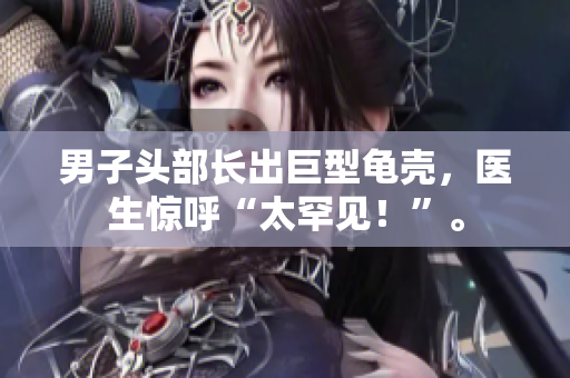 男子頭部長出巨型龜殼，醫(yī)生驚呼“太罕見！”。