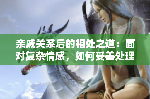 親戚關(guān)系后的相處之道：面對復(fù)雜情感，如何妥善處理