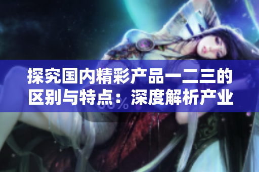 探究國(guó)內(nèi)精彩產(chǎn)品一二三的區(qū)別與特點(diǎn)：深度解析產(chǎn)業(yè)精品的差異與優(yōu)勢(shì)