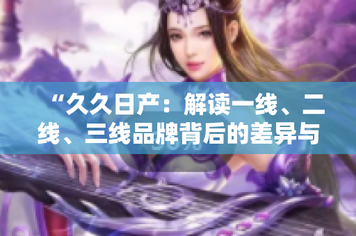 “久久日產(chǎn)：解讀一線、二線、三線品牌背后的差異與價(jià)值”