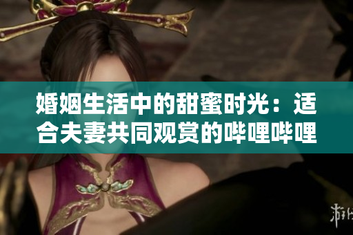 婚姻生活中的甜蜜時光：適合夫妻共同觀賞的嗶哩嗶哩電視劇
