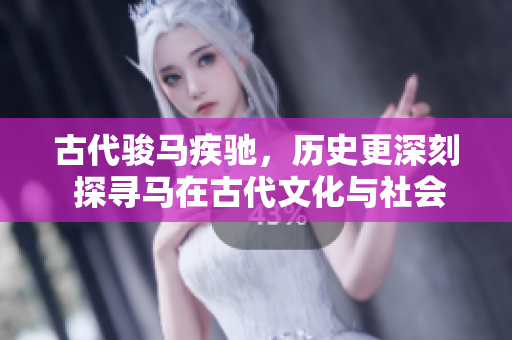 古代駿馬疾馳，歷史更深刻 探尋馬在古代文化與社會(huì)中的重要角色