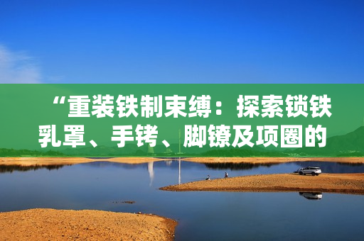 “重裝鐵制束縛：探索鎖鐵乳罩、手銬、腳鐐及項圈的歷史與文化意義”