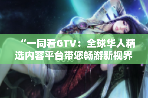 “一同看GTV：全球華人精選內(nèi)容平臺(tái)帶您暢游新視界”