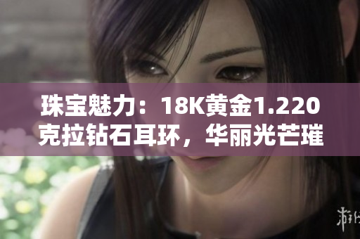 珠寶魅力：18K黃金1.220克拉鉆石耳環(huán)，華麗光芒璀璨