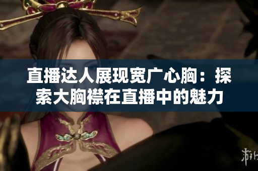 直播達(dá)人展現(xiàn)寬廣心胸：探索大胸襟在直播中的魅力