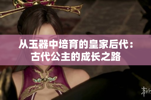 從玉器中培育的皇家后代：古代公主的成長之路