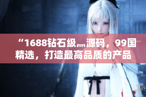 “1688鉆石級灬源碼，99國精選，打造最高品質(zhì)的產(chǎn)品體驗”