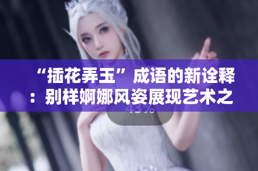 “插花弄玉”成語的新詮釋：別樣婀娜風姿展現(xiàn)藝術之美