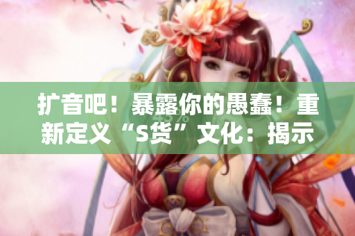 擴(kuò)音吧！暴露你的愚蠢！重新定義“S貨”文化：揭示虛假C爛視頻的SB本質(zhì)