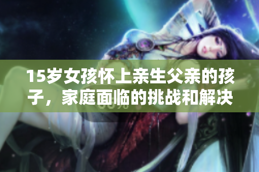15歲女孩懷上親生父親的孩子，家庭面臨的挑戰(zhàn)和解決之道