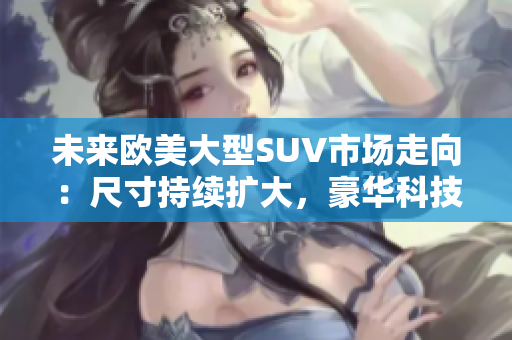 未來(lái)歐美大型SUV市場(chǎng)走向：尺寸持續(xù)擴(kuò)大，豪華科技成為主流 tend.