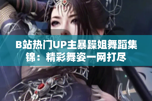 B站熱門UP主暴躁姐舞蹈集錦：精彩舞姿一網(wǎng)打盡