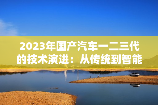 2023年國產汽車一二三代的技術演進：從傳統(tǒng)到智能的轉變