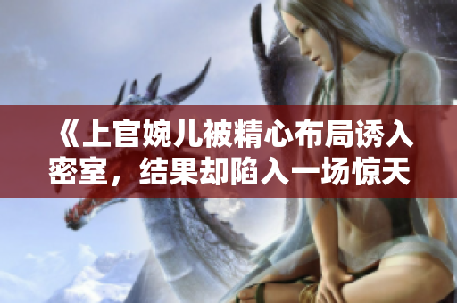 《上官婉兒被精心布局誘入密室，結(jié)果卻陷入一場驚天陰謀》