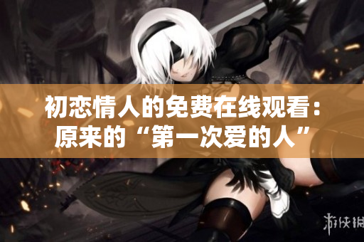 初戀情人的免費(fèi)在線觀看：原來(lái)的“第一次愛(ài)的人”