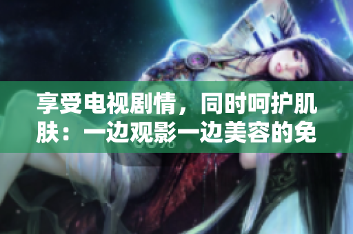 享受電視劇情，同時(shí)呵護(hù)肌膚：一邊觀影一邊美容的免費(fèi)版節(jié)目