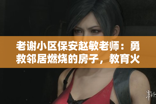 老謝小區(qū)保安趙敏老師：勇救鄰居燃燒的房子，教育火災(zāi)安全重要性