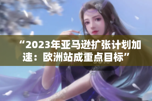 “2023年亞馬遜擴(kuò)張計(jì)劃加速：歐洲站成重點(diǎn)目標(biāo)”
