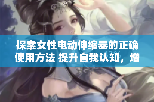 探索女性電動(dòng)伸縮器的正確使用方法 提升自我認(rèn)知，增進(jìn)性生活體驗(yàn)