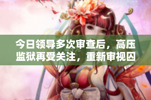 今日領(lǐng)導(dǎo)多次審查后，高壓監(jiān)獄再受關(guān)注，重新審視囚禁之道