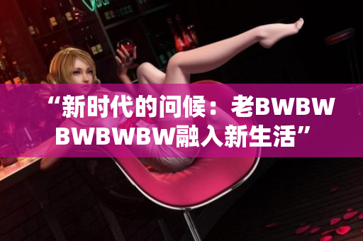 “新時(shí)代的問候：老BWBWBWBWBW融入新生活”