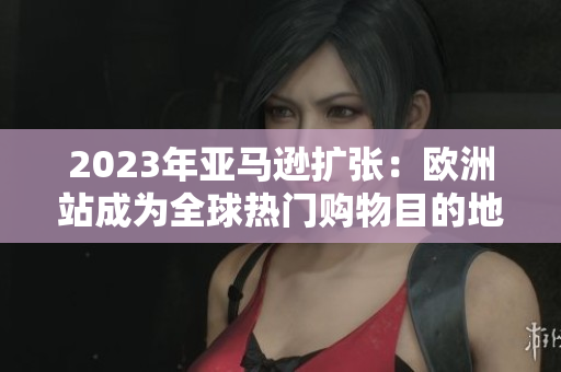 2023年亞馬遜擴(kuò)張：歐洲站成為全球熱門購物目的地