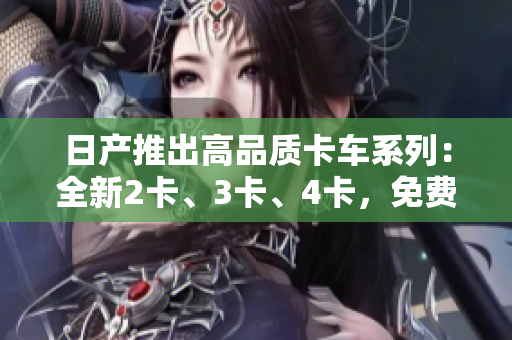 日產(chǎn)推出高品質(zhì)卡車(chē)系列：全新2卡、3卡、4卡，免費(fèi)體驗(yàn)等待您