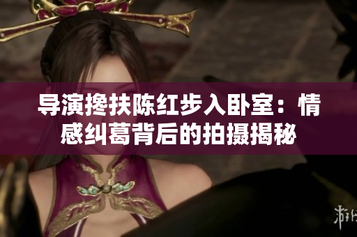 導(dǎo)演攙扶陳紅步入臥室：情感糾葛背后的拍攝揭秘