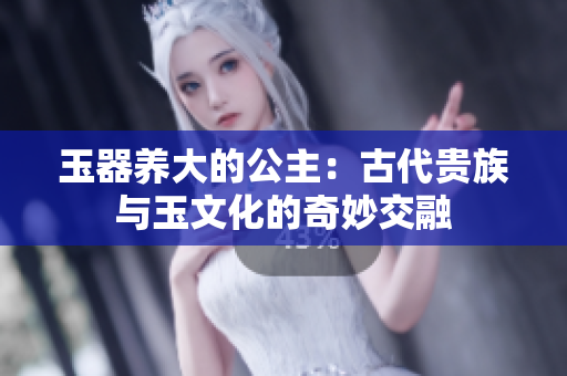玉器養(yǎng)大的公主：古代貴族與玉文化的奇妙交融