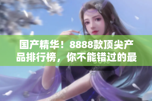 國(guó)產(chǎn)精華！8888款頂尖產(chǎn)品排行榜，你不能錯(cuò)過(guò)的最佳選擇