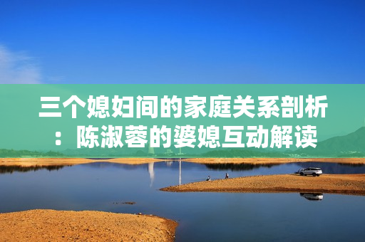 三個媳婦間的家庭關(guān)系剖析：陳淑蓉的婆媳互動解讀