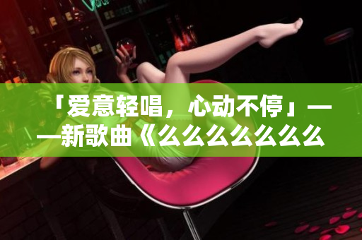 「愛意輕唱，心動(dòng)不停」——新歌曲《么么么么么么么》，情感如歌，細(xì)膩綿長(zhǎng)，溫柔蕩漾，引領(lǐng)潮流。